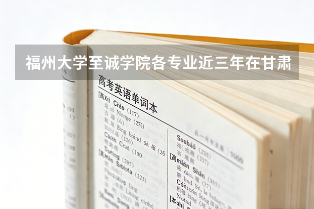 福州大学至诚学院各专业近三年在甘肃招生人数 学费多少钱
