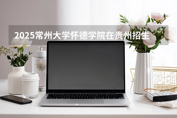 2025常州大学怀德学院在贵州招生计划一览表