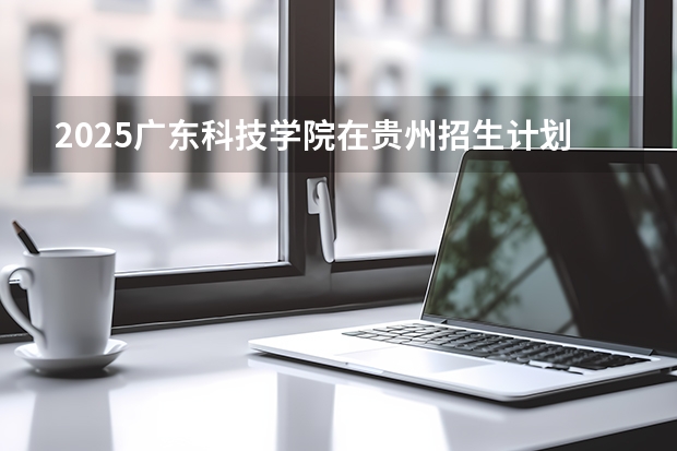 2025广东科技学院在贵州招生计划一览表
