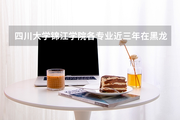 四川大学锦江学院各专业近三年在黑龙江招生人数 学费多少钱