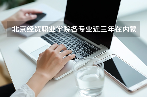北京经贸职业学院各专业近三年在内蒙古招生人数 学费多少钱