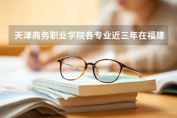 天津商务职业学院各专业近三年在福建招生人数 学费多少钱