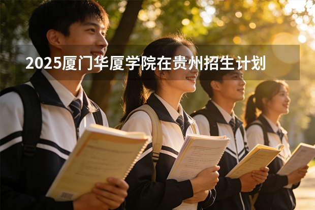 2025厦门华厦学院在贵州招生计划一览表