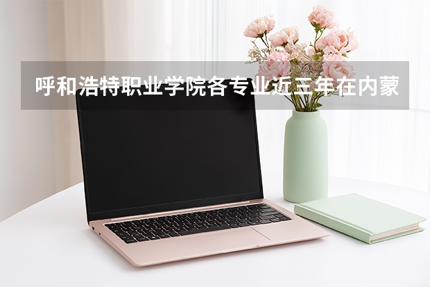 呼和浩特职业学院各专业近三年在内蒙古招生人数 学费多少钱
