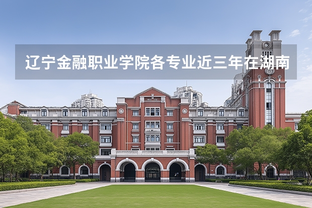辽宁金融职业学院各专业近三年在湖南招生人数 学费多少钱