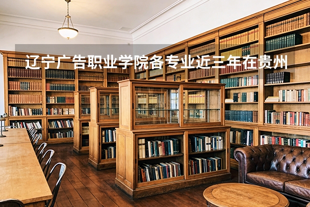 辽宁广告职业学院各专业近三年在贵州招生人数 学费多少钱