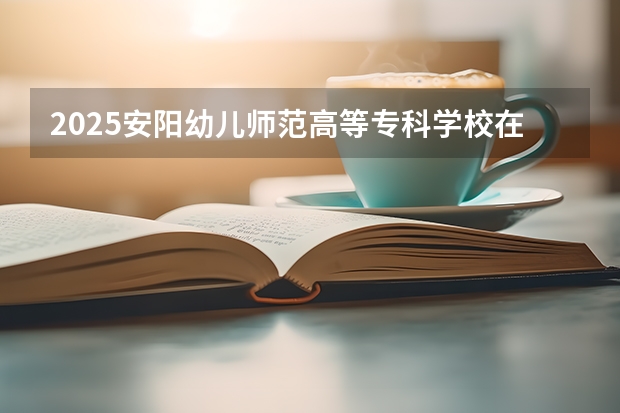 2025安阳幼儿师范高等专科学校在贵州招生计划一览表