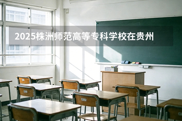2025株洲师范高等专科学校在贵州招生计划一览表