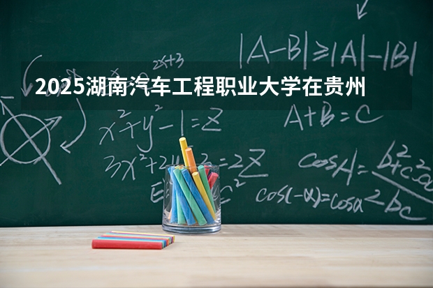2025湖南汽车工程职业大学在贵州招生计划一览表