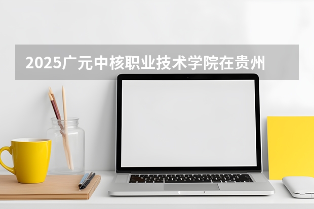 2025广元中核职业技术学院在贵州招生计划一览表