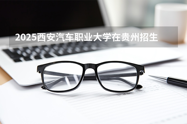 2025西安汽车职业大学在贵州招生计划一览表