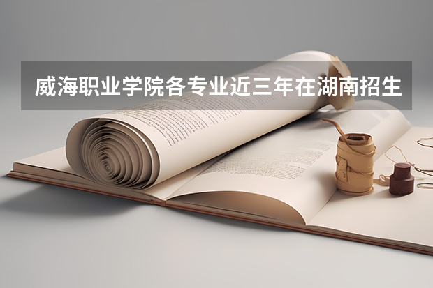 威海职业学院各专业近三年在湖南招生人数 学费多少钱