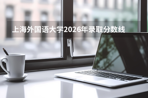 上海外国语大学2026年录取分数线是多少？专业优势与就业前景全面解析
