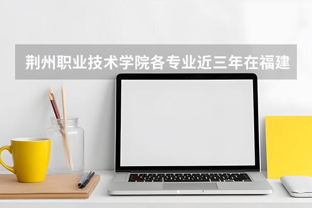 荆州职业技术学院各专业近三年在福建招生人数 学费多少钱