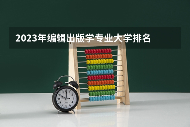 2023年编辑出版学专业大学排名 全国前十大学名单