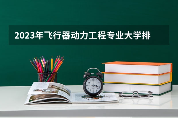 2023年飞行器动力工程专业大学排名 全国前十大学名单