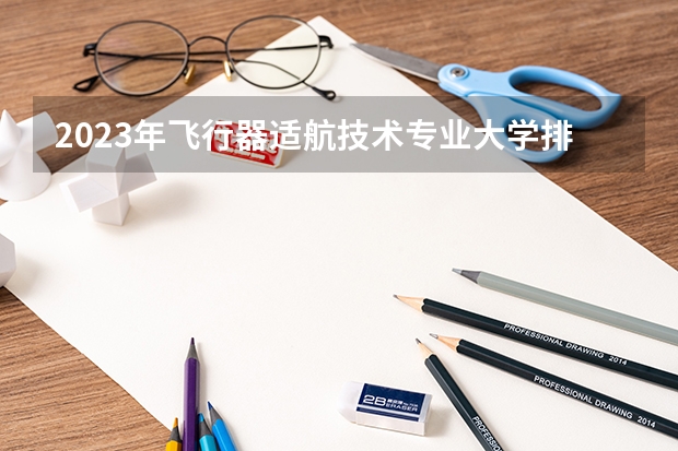 2023年飞行器适航技术专业大学排名 全国前十大学名单