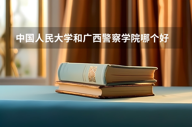 中国人民大学和广西警察学院哪个好 历年录取分数线是多少