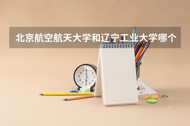 北京航空航天大学和辽宁工业大学哪个好 历年录取分数线是多少