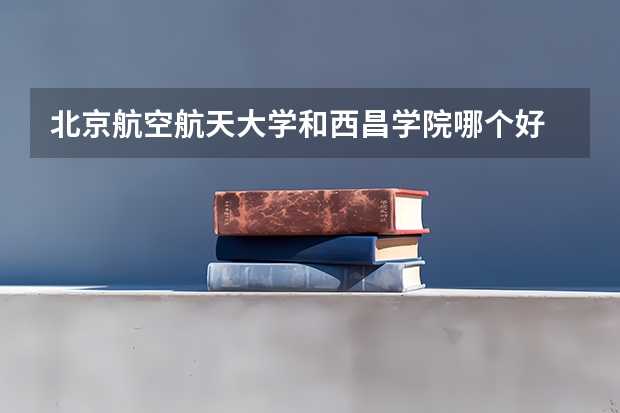 北京航空航天大学和西昌学院哪个好 历年录取分数线是多少
