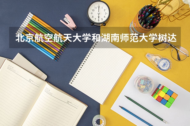 北京航空航天大学和湖南师范大学树达学院哪个好 历年录取分数线是多少