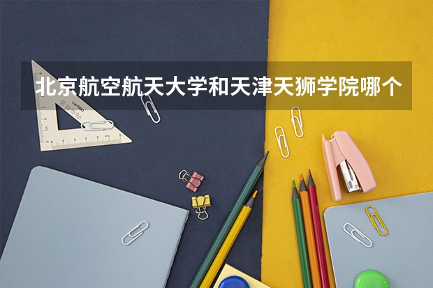 北京航空航天大学和天津天狮学院哪个好 历年录取分数线是多少