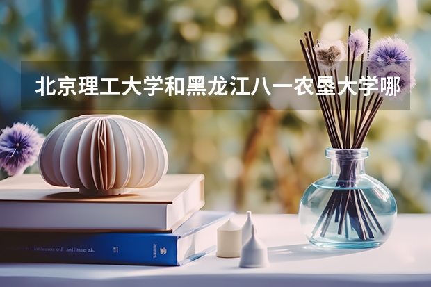 北京理工大学和黑龙江八一农垦大学哪个好 历年录取分数线是多少