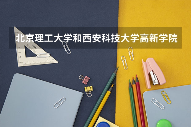 北京理工大学和西安科技大学高新学院哪个好 历年录取分数线是多少