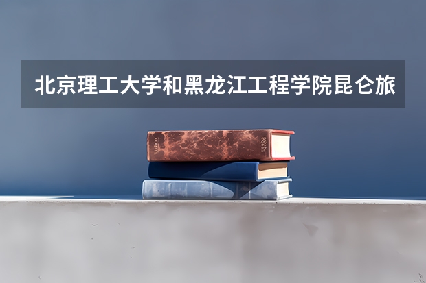 北京理工大学和黑龙江工程学院昆仑旅游学院哪个好 历年录取分数线是多少