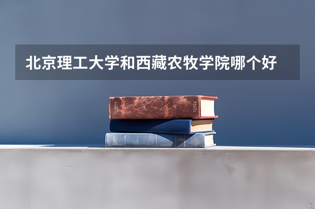 北京理工大学和西藏农牧学院哪个好 历年录取分数线是多少