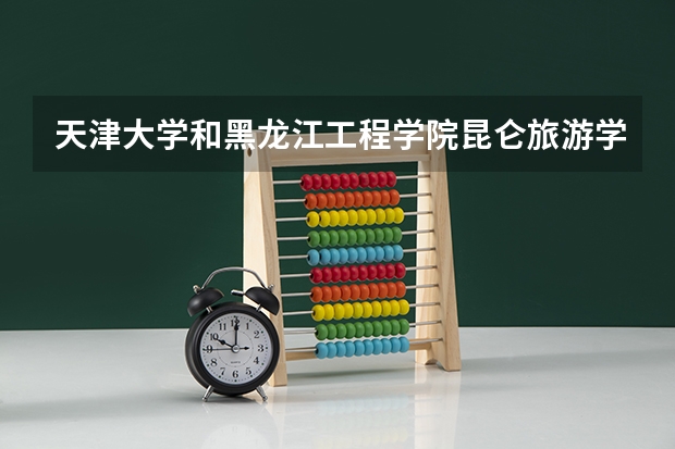 天津大学和黑龙江工程学院昆仑旅游学院哪个好 历年录取分数线是多少