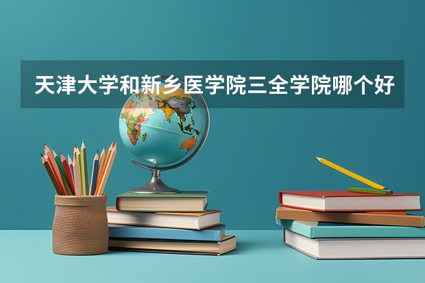 天津大学和新乡医学院三全学院哪个好 历年录取分数线是多少