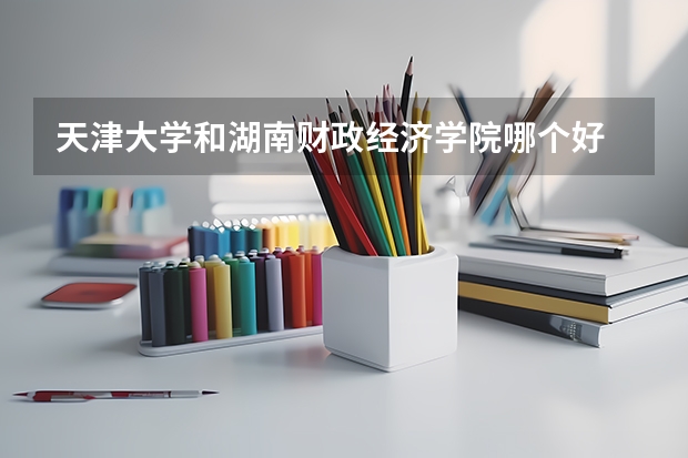 天津大学和湖南财政经济学院哪个好 历年录取分数线是多少