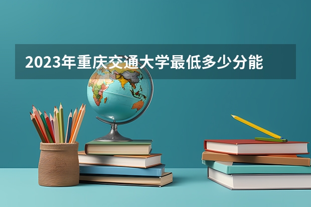 2023年重庆交通大学最低多少分能录取(历年录取分数线一览)