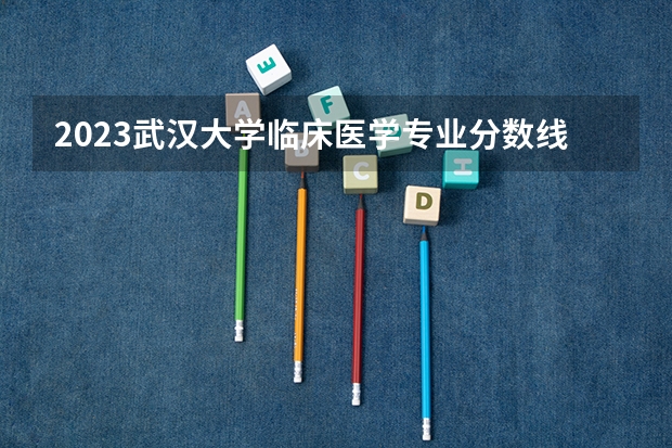 2023武汉大学临床医学专业分数线是多少(近三年分数线)