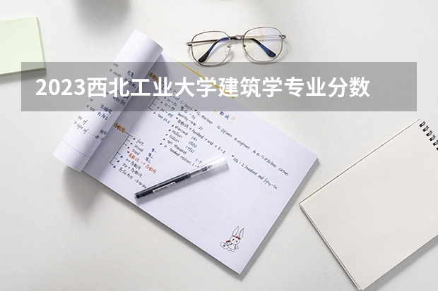 2023西北工业大学建筑学专业分数线是多少(近三年分数线)