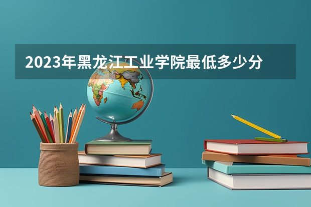 2023年黑龙江工业学院最低多少分能录取(历年录取分数线一览)