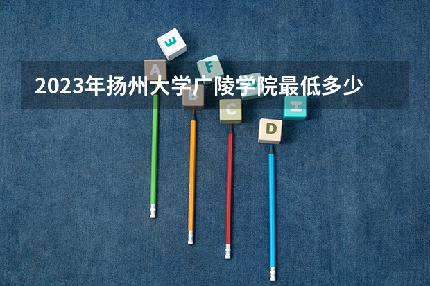 2023年扬州大学广陵学院最低多少分能录取(历年录取分数线一览)