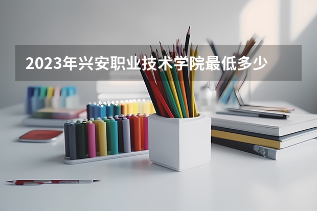 2023年兴安职业技术学院最低多少分能录取(历年录取分数线一览)