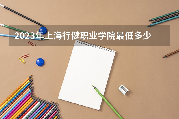 2023年上海行健职业学院最低多少分能录取(历年录取分数线一览)