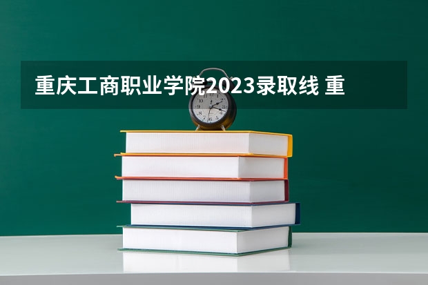 重庆工商职业学院2023录取线 重庆理工大学，重庆工商大学会计分数线（重庆）
