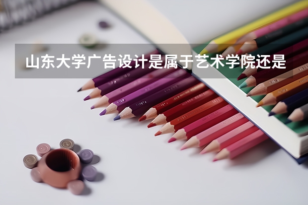 山东大学广告设计是属于艺术学院还是属于文学与新闻传播院?艺术录取大约多少分?