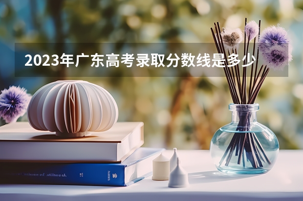 2023年广东高考录取分数线是多少？