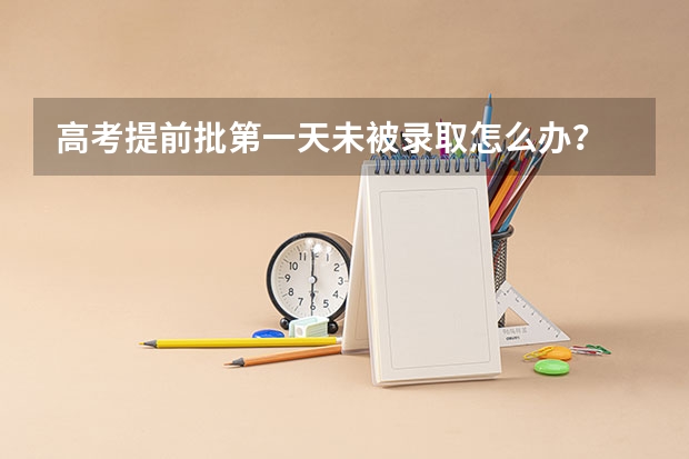 高考提前批第一天未被录取怎么办？