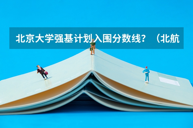 北京大学强基计划入围分数线？（北航研究生2023年复试分数线）