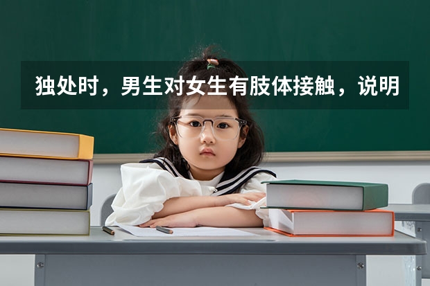 独处时，男生对女生有肢体接触，说明什么？拉手啊，摸脸还有胳膊