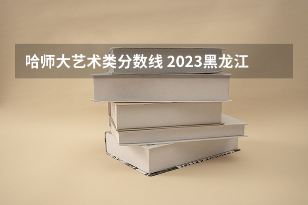 哈师大艺术类分数线 2023黑龙江艺术生高考分数