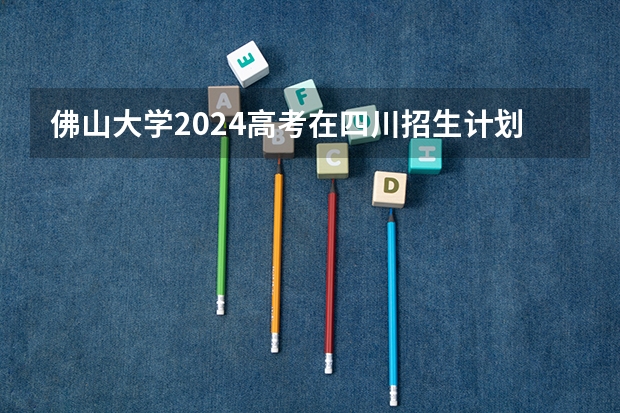 佛山大学2024高考在四川招生计划