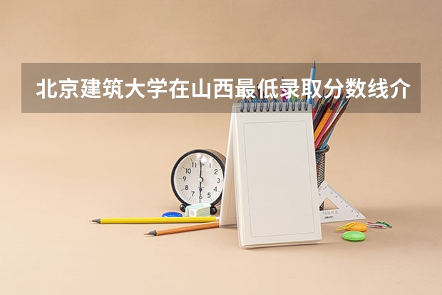 北京建筑大学在山西最低录取分数线介绍