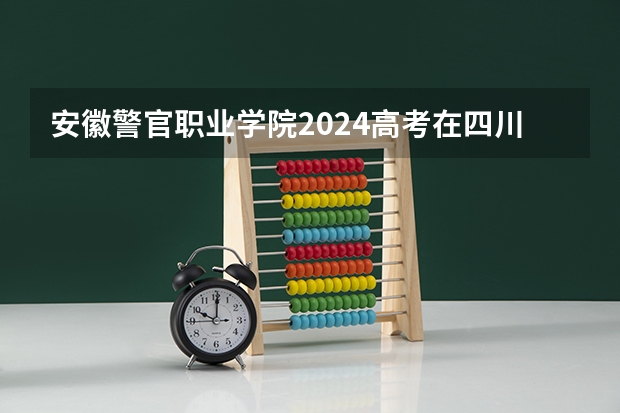 安徽警官职业学院2024高考在四川招生计划